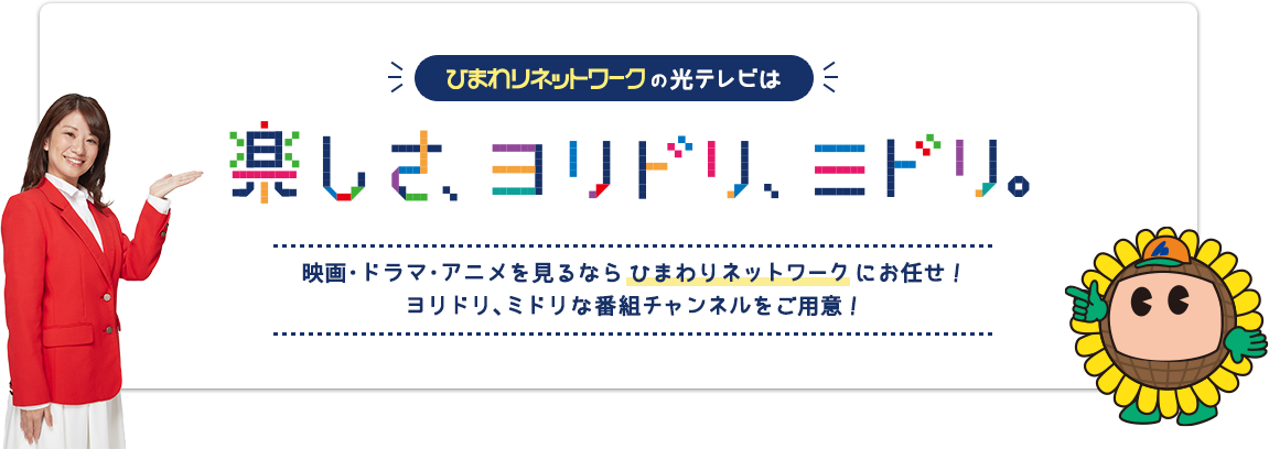 ひまわりネットワークの光テレビは楽しさ、ヨリドリ、ミドリ 映画・ドラマ・アニメを見るなら ひまわりネットワーク にお任せ! ヨリドリ、ミドリな番組チャンネルをご用意!