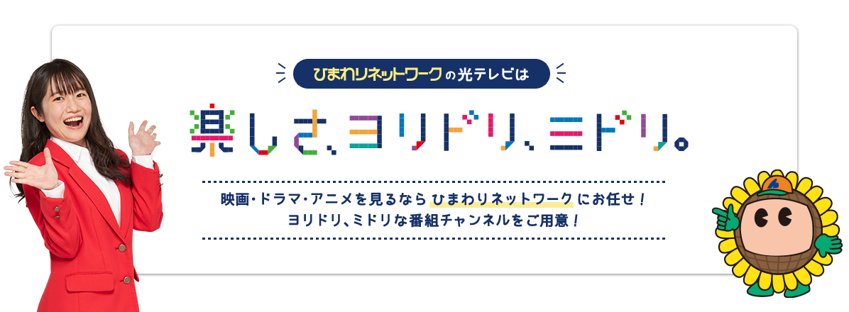 ひまわりネットワークの光テレビは楽しさ、ヨリドリ、ミドリ 映画・ドラマ・アニメを見るなら ひまわりネットワーク にお任せ! ヨリドリ、ミドリな番組チャンネルをご用意!