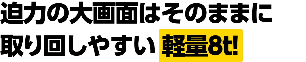 迫力の大画面はそのままに取り回しやすい軽量8t！