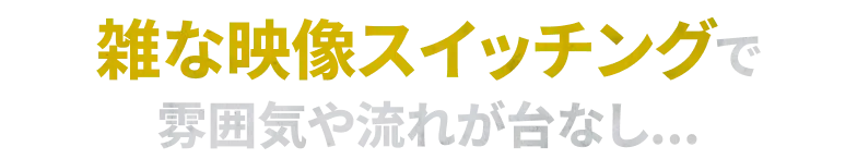 雑な映像スイッチングで 雰囲気や流れが台なし...