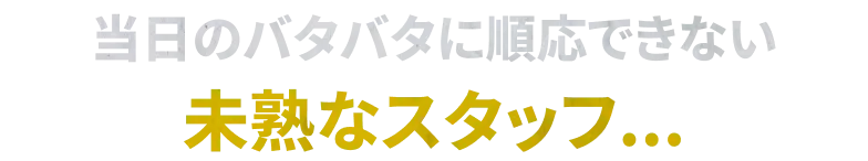 当日のバタバタに順応できない 未熟なスタッフ...