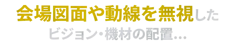 会場図面や動線を無視した ビジョン・機材の配置...