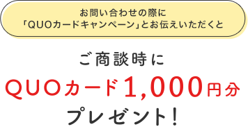 お問い合わせの際に「QUOカードキャンペーン」とお伝えいただくとご商談時にQUOカード1,000円分プレゼント！