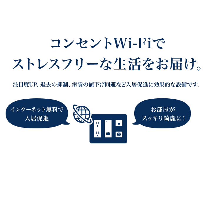 コンセントWi-Fiでストレスフリーな生活をお届け。注目度UP、退去の抑制、家賃の値下げ回避など入居促進に効果的な設備です。「インターネット無料で入居促進」「お部屋がスッキリ綺麗に！」