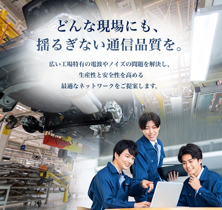どんな現場にも、揺るぎない通信品質を。　広い工場特有の電波やノイズの問題を解決し、生産性と安全性を高める最適なネットワークをご提案します。
