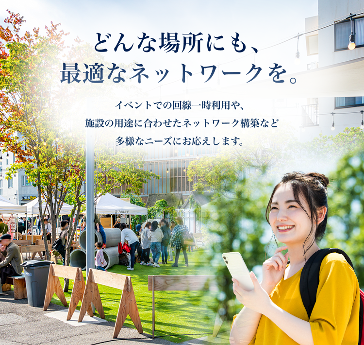 どんな場所にも、最適なネットワークを。　イベントでの回線一時利用や、施設の用途に合わせたネットワーク構築など多様なニーズにお応えします。