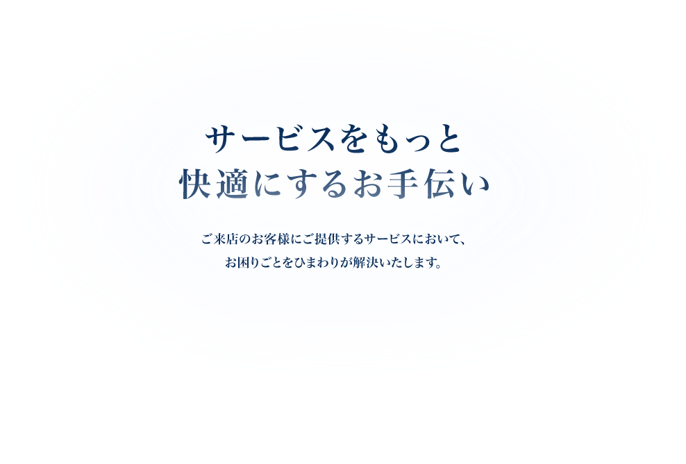 サービスをもっと快適にするお手伝い　ご来店のお客様にご提供するサービスにおいて、お困りごとをひまわりが解決いたします。